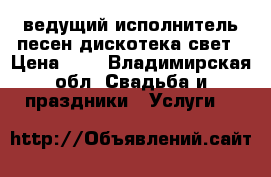 ведущий исполнитель песен дискотека свет › Цена ­ 2 - Владимирская обл. Свадьба и праздники » Услуги   